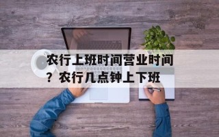 农行上班时间营业时间？农行几点钟上下班