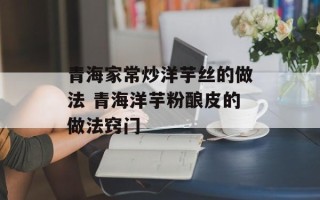 青海家常炒洋芋丝的做法 青海洋芋粉酿皮的做法窍门