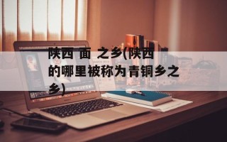 陕西 面 之乡(陕西的哪里被称为青铜乡之乡)