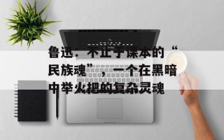 鲁迅：不止于课本的“民族魂”，一个在黑暗中举火把的复杂灵魂