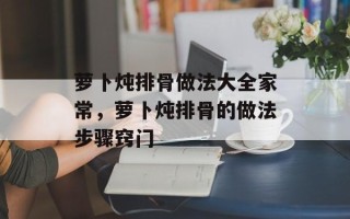 萝卜炖排骨做法大全家常，萝卜炖排骨的做法步骤窍门