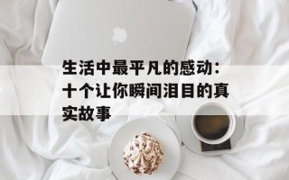 生活中最平凡的感动：十个让你瞬间泪目的真实故事
