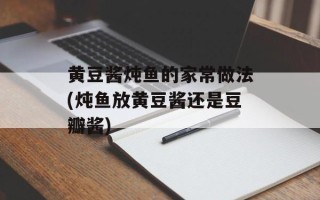 黄豆酱炖鱼的家常做法(炖鱼放黄豆酱还是豆瓣酱)