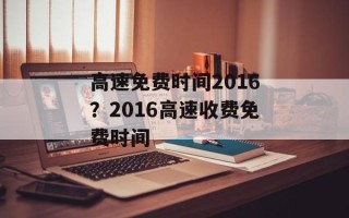 高速免费时间2016？2016高速收费免费时间