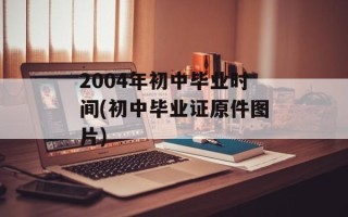 2004年初中毕业时间(初中毕业证原件图片)