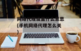 网络代理设置什么意思(手机网络代理怎么关)