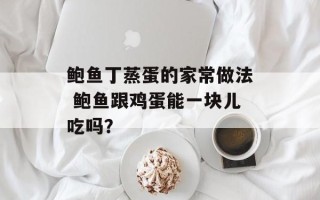 鲍鱼丁蒸蛋的家常做法 鲍鱼跟鸡蛋能一块儿吃吗？