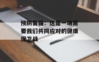 预防雾霾：这是一场需要我们共同应对的健康保卫战
