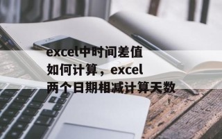 excel中时间差值如何计算，excel两个日期相减计算天数