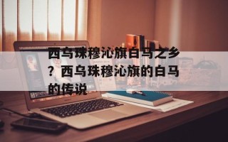 西乌珠穆沁旗白马之乡？西乌珠穆沁旗的白马的传说