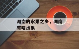 湖南的水果之乡，湖南有啥水果