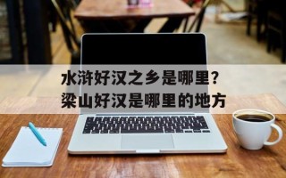水浒好汉之乡是哪里？梁山好汉是哪里的地方