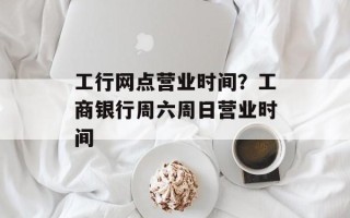 工行网点营业时间？工商银行周六周日营业时间