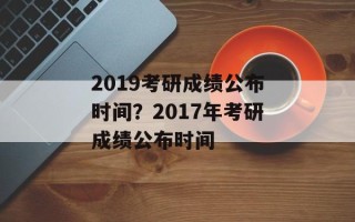 2019考研成绩公布时间？2017年考研成绩公布时间