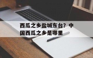 西瓜之乡盐城东台？中国西瓜之乡是哪里