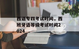 西语专四考试时间，西班牙语等级考试时间2024