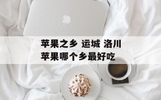 苹果之乡 运城 洛川苹果哪个乡最好吃