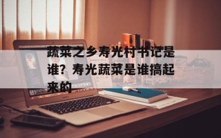 蔬菜之乡寿光村书记是谁？寿光蔬菜是谁搞起来的