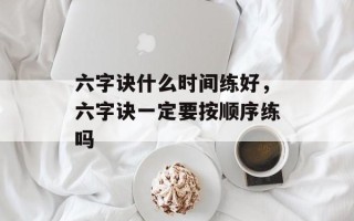 六字诀什么时间练好，六字诀一定要按顺序练吗