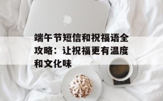 端午节短信和祝福语全攻略：让祝福更有温度和文化味