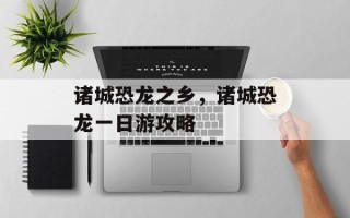 诸城恐龙之乡，诸城恐龙一日游攻略