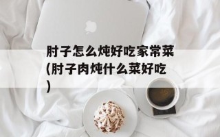 肘子怎么炖好吃家常菜(肘子肉炖什么菜好吃)