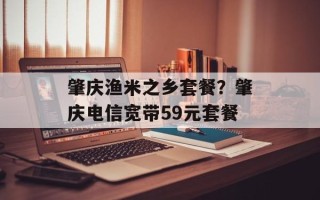 肇庆渔米之乡套餐？肇庆电信宽带59元套餐