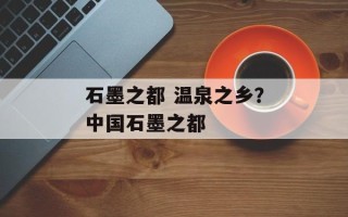 石墨之都 温泉之乡？中国石墨之都