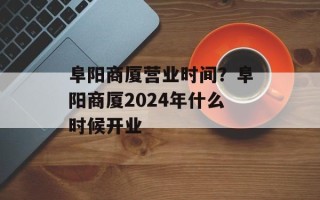 阜阳商厦营业时间？阜阳商厦2024年什么时候开业