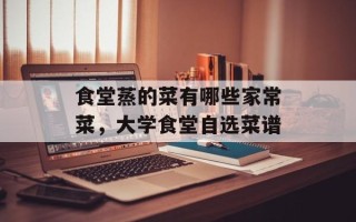 食堂蒸的菜有哪些家常菜，大学食堂自选菜谱