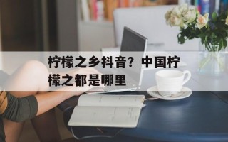 柠檬之乡抖音？中国柠檬之都是哪里