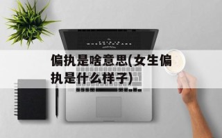 偏执是啥意思(女生偏执是什么样子)