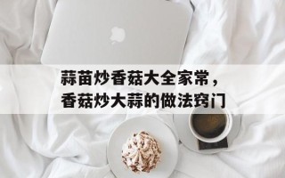 蒜苗炒香菇大全家常，香菇炒大蒜的做法窍门