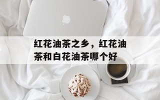 红花油茶之乡，红花油茶和白花油茶哪个好