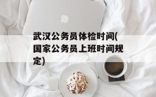 武汉公务员体检时间(国家公务员上班时间规定)