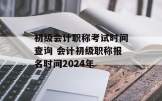 初级会计职称考试时间查询 会计初级职称报名时间2024年