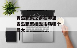 青岛蔬菜之乡在哪里 青岛蔬菜批发市场哪个最大