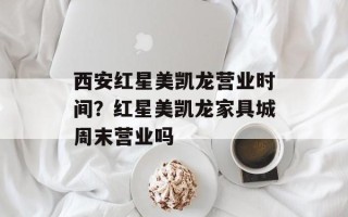 西安红星美凯龙营业时间？红星美凯龙家具城周末营业吗