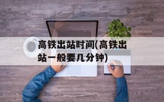 高铁出站时间(高铁出站一般要几分钟)