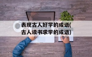 表现古人好学的成语(古人读书求学的成语)