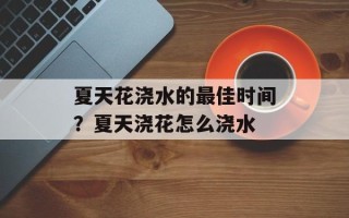 夏天花浇水的最佳时间？夏天浇花怎么浇水