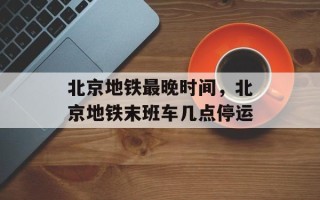 北京地铁最晚时间，北京地铁末班车几点停运