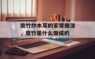 腐竹炒木耳的家常做法，腐竹是什么做成的