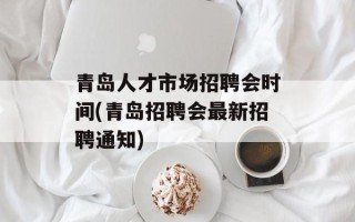 青岛人才市场招聘会时间(青岛招聘会最新招聘通知)
