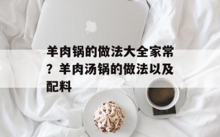 羊肉锅的做法大全家常？羊肉汤锅的做法以及配料