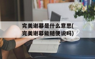 完美谢幕是什么意思(完美谢幕能随便说吗)