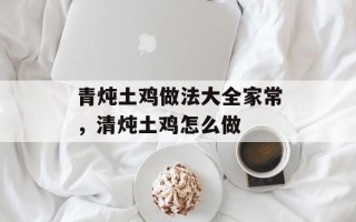 青炖土鸡做法大全家常，清炖土鸡怎么做