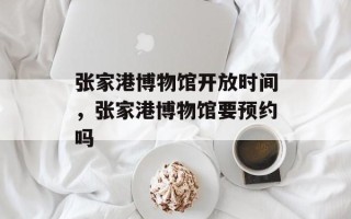 张家港博物馆开放时间，张家港博物馆要预约吗