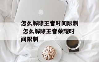 怎么解除王者时间限制 怎么解除王者荣耀时间限制