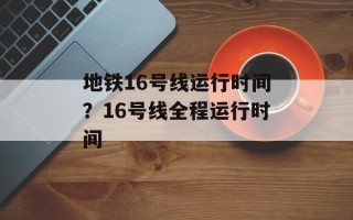 地铁16号线运行时间？16号线全程运行时间